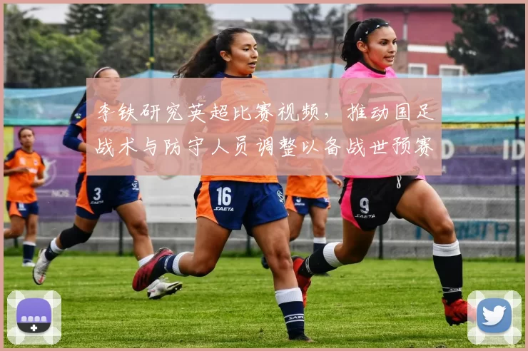 李铁研究英超比赛视频，推动国足战术与防守人员调整以备战世预赛