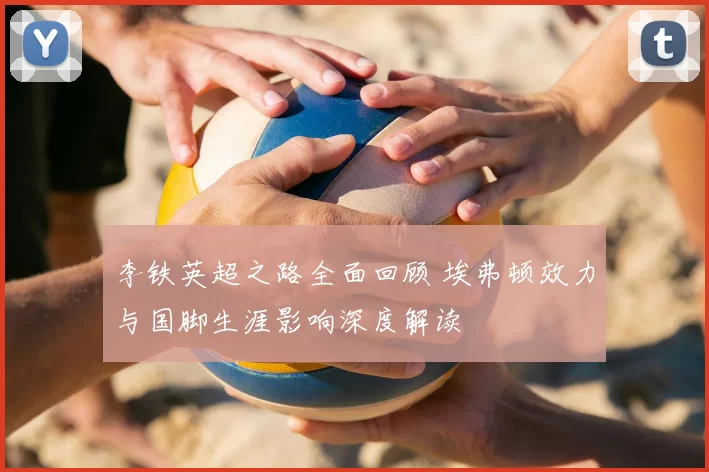 李铁英超之路全面回顾 埃弗顿效力与国脚生涯影响深度解读
