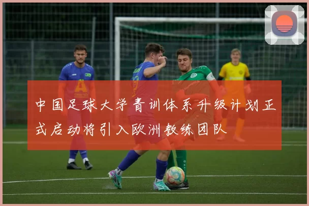 中国足球大学青训体系升级计划正式启动将引入欧洲教练团队