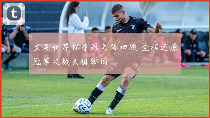 女足世界杯夺冠之路回顾 全程还原冠军之战关键瞬间