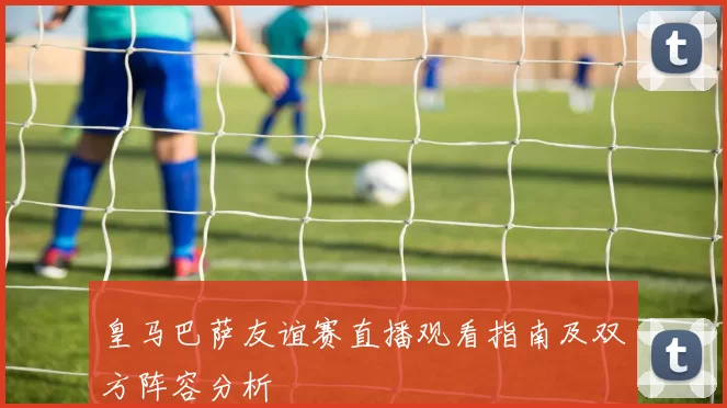 皇马巴萨友谊赛直播观看指南及双方阵容分析