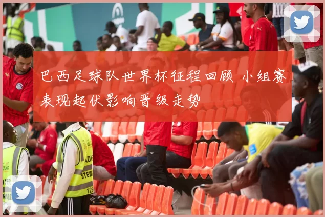 巴西足球队世界杯征程回顾 小组赛表现起伏影响晋级走势