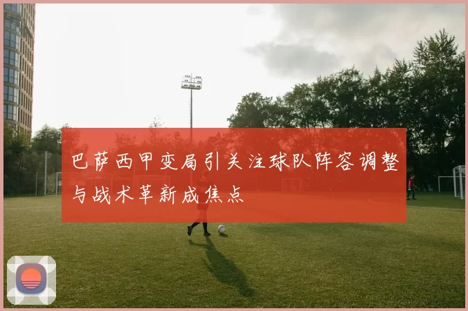 巴萨西甲变局引关注球队阵容调整与战术革新成焦点