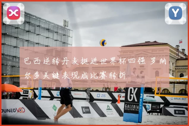 巴西逆转丹麦挺进世界杯四强 罗纳尔多关键表现成比赛转折