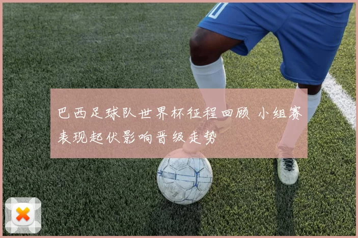 巴西足球队世界杯征程回顾 小组赛表现起伏影响晋级走势