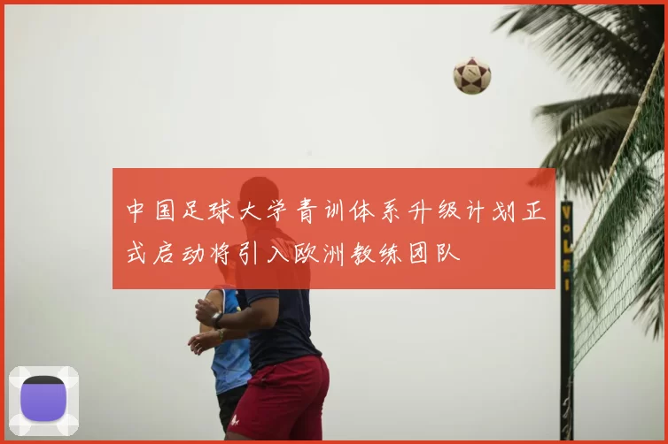 中国足球大学青训体系升级计划正式启动将引入欧洲教练团队