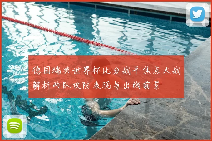 德国瑞典世界杯比分战平焦点大战解析两队攻防表现与出线前景