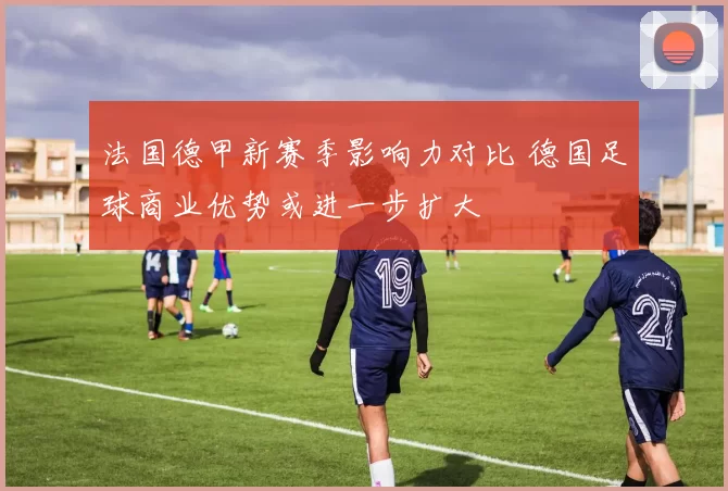 法国德甲新赛季影响力对比 德国足球商业优势或进一步扩大