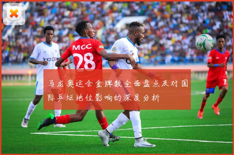 马龙奥运会金牌数全面盘点及对国际乒坛地位影响的深度分析