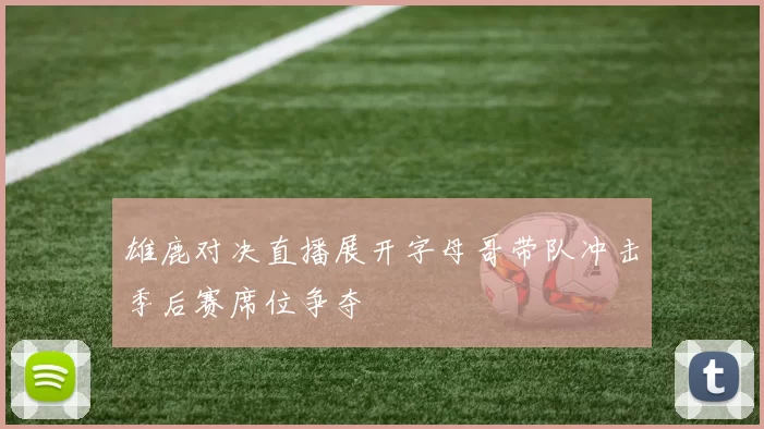 雄鹿对决直播展开字母哥带队冲击季后赛席位争夺