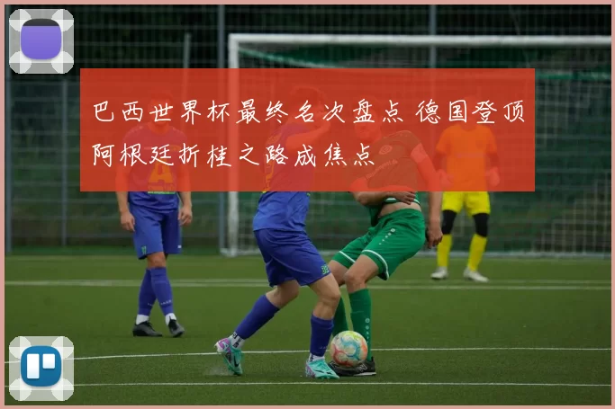 巴西世界杯最终名次盘点 德国登顶阿根廷折桂之路成焦点