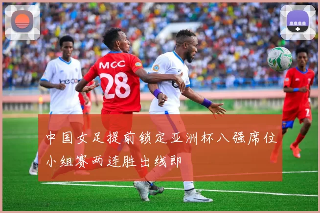 中国女足提前锁定亚洲杯八强席位小组赛两连胜出线即