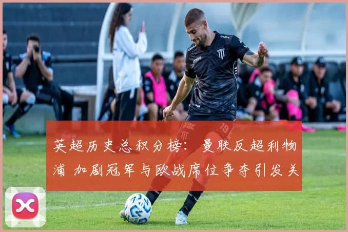 英超历史总积分榜：曼联反超利物浦 加剧冠军与欧战席位争夺引发关注