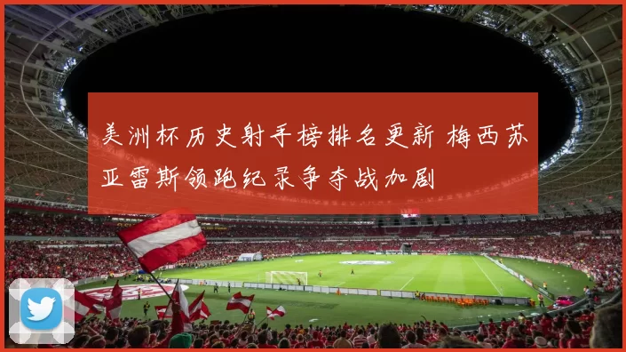 美洲杯历史射手榜排名更新 梅西苏亚雷斯领跑纪录争夺战加剧