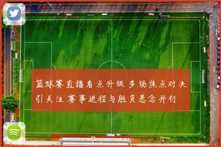 篮球赛直播看点升级 多场焦点对决引关注 赛事进程与胜负悬念并行
