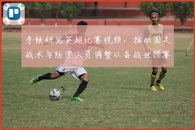 李铁研究英超比赛视频，推动国足战术与防守人员调整以备战世预赛