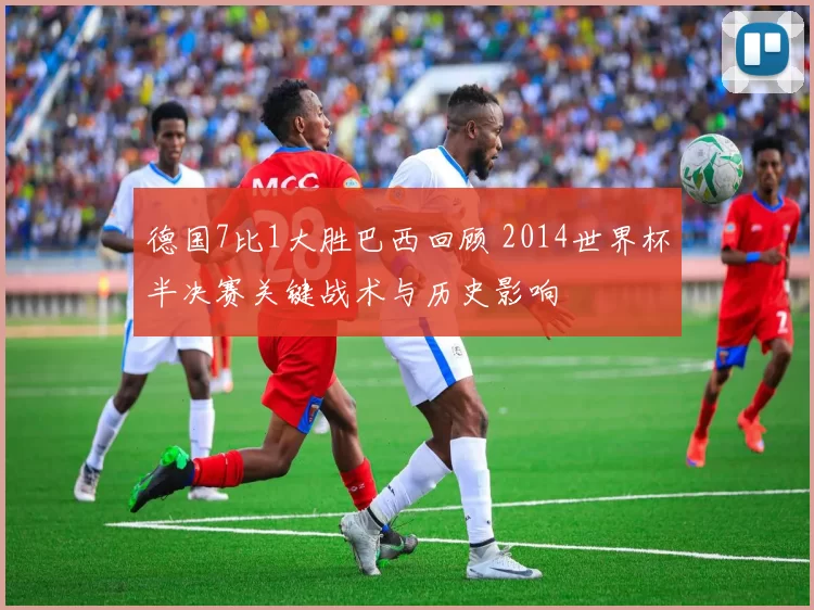 德国7比1大胜巴西回顾 2014世界杯半决赛关键战术与历史影响