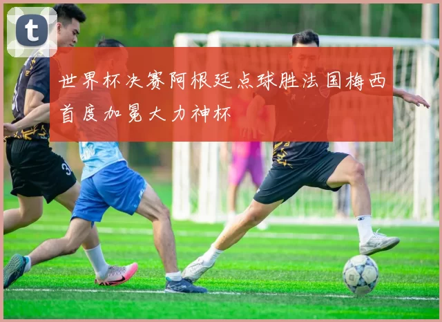 世界杯决赛阿根廷点球胜法国梅西首度加冕大力神杯