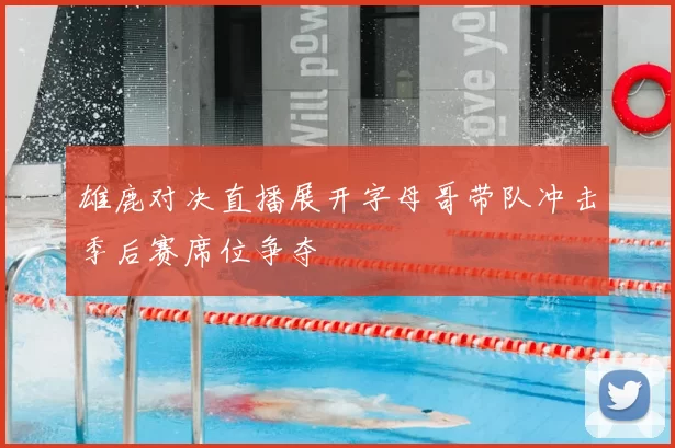 雄鹿对决直播展开字母哥带队冲击季后赛席位争夺