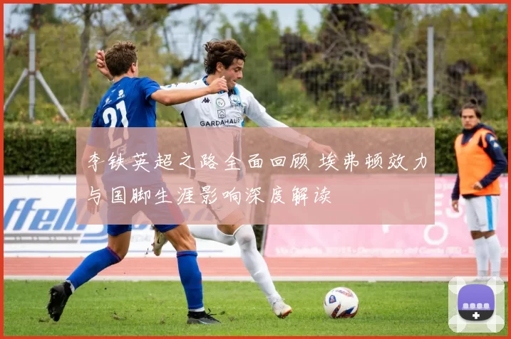 李铁英超之路全面回顾 埃弗顿效力与国脚生涯影响深度解读