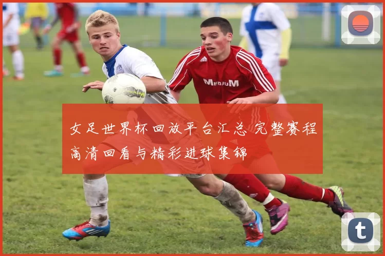 女足世界杯回放平台汇总 完整赛程高清回看与精彩进球集锦