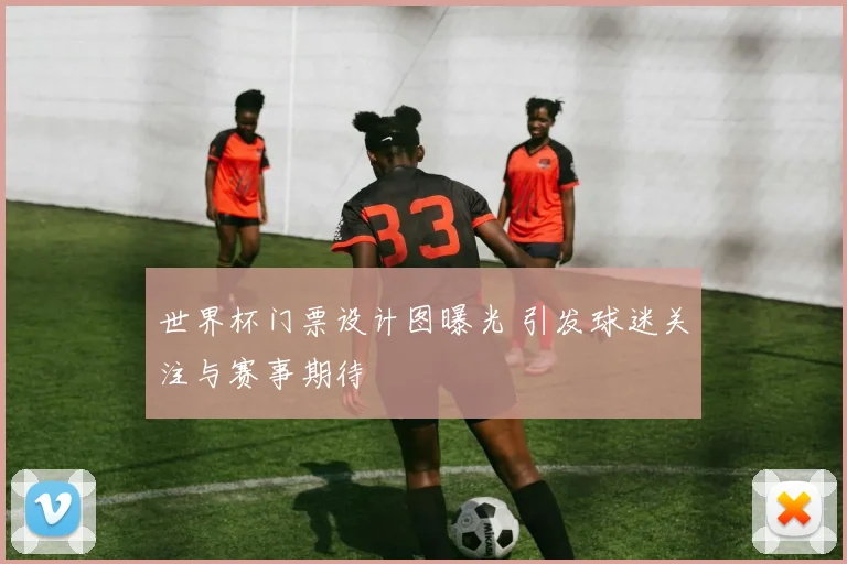 世界杯门票设计图曝光 引发球迷关注与赛事期待