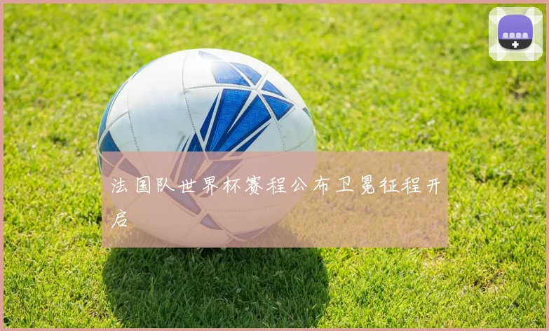 法国队世界杯赛程公布卫冕征程开启