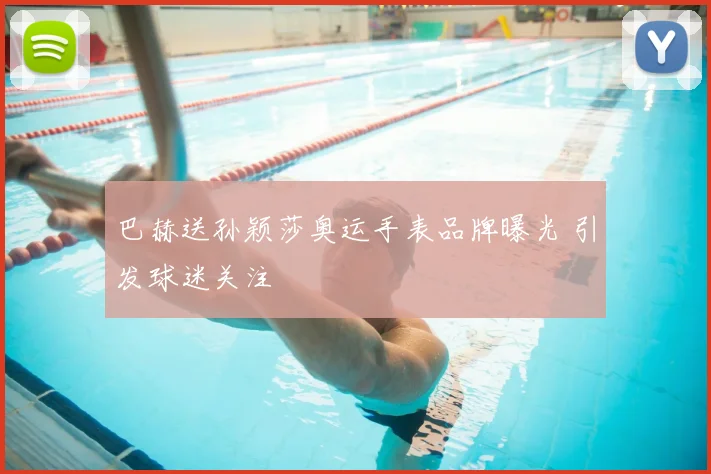巴赫送孙颖莎奥运手表品牌曝光 引发球迷关注