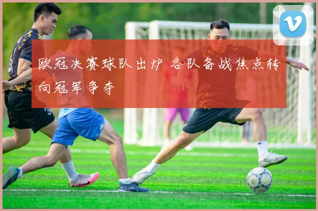 欧冠决赛球队出炉 各队备战焦点转向冠军争夺