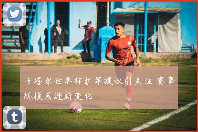 卡塔尔世界杯扩军提议引关注 赛事规模或迎新变化