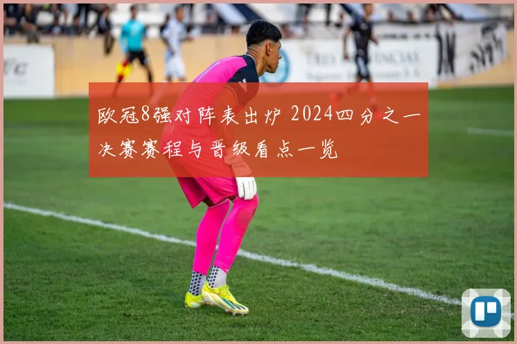 欧冠8强对阵表出炉 2024四分之一决赛赛程与晋级看点一览
