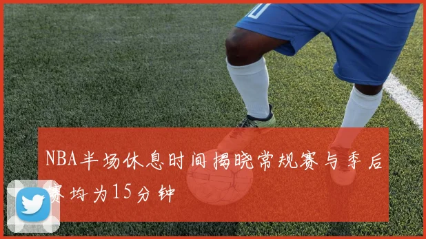 NBA半场休息时间揭晓常规赛与季后赛均为15分钟