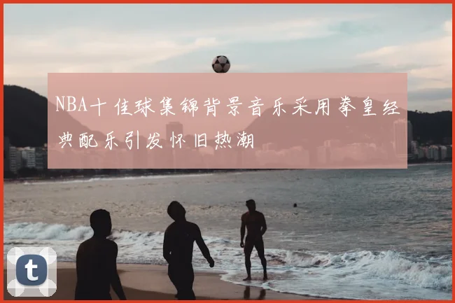 NBA十佳球集锦背景音乐采用拳皇经典配乐引发怀旧热潮