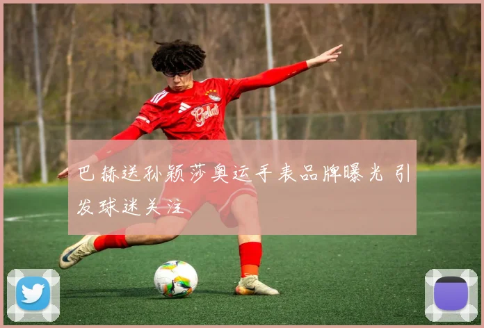 巴赫送孙颖莎奥运手表品牌曝光 引发球迷关注